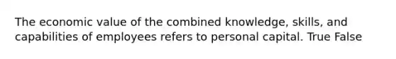 The economic value of the combined knowledge, skills, and capabilities of employees refers to personal capital. True False