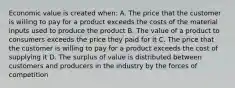 Economic value is created when: A. The price that the customer is willing to pay for a product exceeds the costs of the material inputs used to produce the product B. The value of a product to consumers exceeds the price they paid for it C. The price that the customer is willing to pay for a product exceeds the cost of supplying it D. The surplus of value is distributed between customers and producers in the industry by the forces of competition