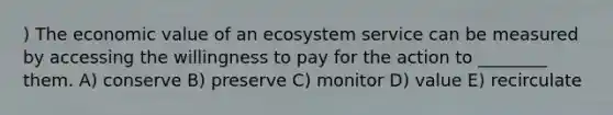 ) The economic value of an ecosystem service can be measured by accessing the willingness to pay for the action to ________ them. A) conserve B) preserve C) monitor D) value E) recirculate