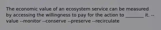 The economic value of an ecosystem service can be measured by accessing the willingness to pay for the action to ________ it. --value --monitor --conserve --preserve --recirculate