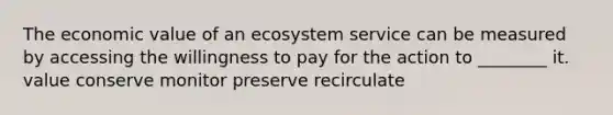 The economic value of an ecosystem service can be measured by accessing the willingness to pay for the action to ________ it. value conserve monitor preserve recirculate