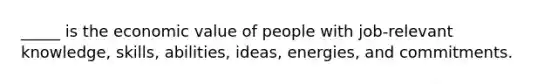 _____ is the economic value of people with job-relevant knowledge, skills, abilities, ideas, energies, and commitments.