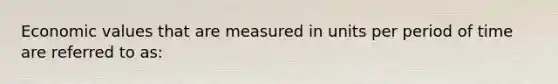 Economic values that are measured in units per period of time are referred to as: