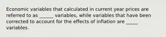 Economic variables that calculated in current year prices are referred to as ______ variables, while variables that have been corrected to account for the effects of inflation are _____ variables.