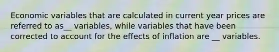 Economic variables that are calculated in current year prices are referred to as__ variables, while variables that have been corrected to account for the effects of inflation are __ variables.