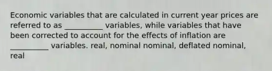 Economic variables that are calculated in current year prices are referred to as __________ variables, while variables that have been corrected to account for the effects of inflation are __________ variables. real, nominal nominal, deflated nominal, real