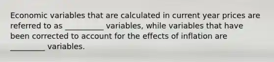 Economic variables that are calculated in current year prices are referred to as __________ variables, while variables that have been corrected to account for the effects of inflation are _________ variables.