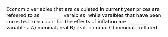 Economic variables that are calculated in current year prices are refeered to as _________ varaibles, while varaibles that have been corrected to account for the effects of inflation are _________ variables. A) nominal, real B) real, nominal C) nominal, deflated