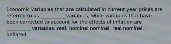 Economic variables that are calculated in current year prices are referred to as __________ variables, while variables that have been corrected to account for the effects of inflation are __________ variables. real, nominal nominal, real nominal, deflated