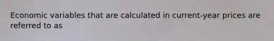 Economic variables that are calculated in current-year prices are referred to as