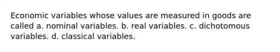 Economic variables whose values are measured in goods are called a. nominal variables. b. real variables. c. dichotomous variables. d. classical variables.