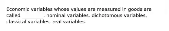 Economic variables whose values are measured in goods are called _________. nominal variables. dichotomous variables. classical variables. real variables.