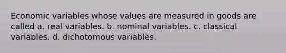 Economic variables whose values are measured in goods are called a. real variables. b. nominal variables. c. classical variables. d. dichotomous variables.