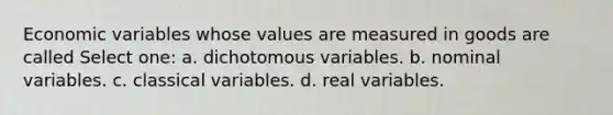 Economic variables whose values are measured in goods are called Select one: a. dichotomous variables. b. nominal variables. c. classical variables. d. real variables.