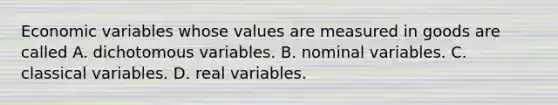 Economic variables whose values are measured in goods are called A. dichotomous variables. B. nominal variables. C. classical variables. D. real variables.