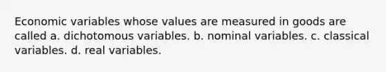 Economic variables whose values are measured in goods are called a. dichotomous variables. b. nominal variables. c. classical variables. d. real variables.