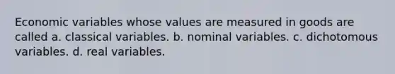 Economic variables whose values are measured in goods are called a. classical variables. b. nominal variables. c. dichotomous variables. d. real variables.