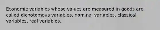 Economic variables whose values are measured in goods are called dichotomous variables. nominal variables. classical variables. real variables.