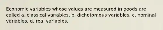 Economic variables whose values are measured in goods are called a. classical variables. b. dichotomous variables. c. nominal variables. d. real variables.