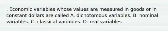 . Economic variables whose values are measured in goods or in constant dollars are called A. dichotomous variables. B. nominal variables. C. classical variables. D. real variables.