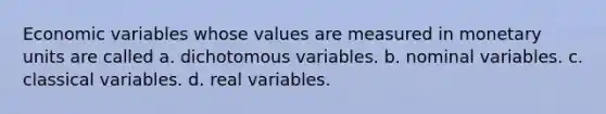 Economic variables whose values are measured in monetary units are called a. dichotomous variables. b. nominal variables. c. classical variables. d. real variables.