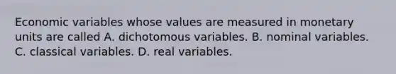 Economic variables whose values are measured in monetary units are called A. dichotomous variables. B. nominal variables. C. classical variables. D. real variables.