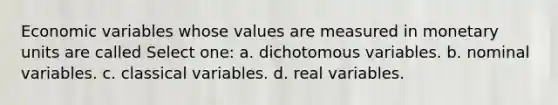 Economic variables whose values are measured in monetary units are called Select one: a. dichotomous variables. b. nominal variables. c. classical variables. d. real variables.