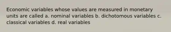 Economic variables whose values are measured in monetary units are called a. nominal variables b. dichotomous variables c. classical variables d. real variables