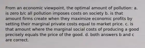 From an economic viewpoint, the optimal amount of pollution: a. is zero b/c all pollution imposes costs on society b. is that amount firms create when they maximize economic profits by setting their marginal private costs equal to market price. c. is that amount where the marginal social costs of producing a good precisely equals the price of the good. d. both answers b and c are correct.