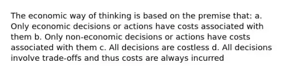 The economic way of thinking is based on the premise that: a. Only economic decisions or actions have costs associated with them b. Only non-economic decisions or actions have costs associated with them c. All decisions are costless d. All decisions involve trade-offs and thus costs are always incurred