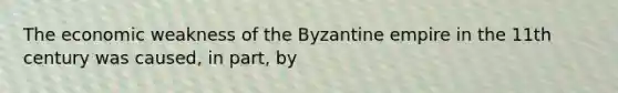 The economic weakness of the Byzantine empire in the 11th century was caused, in part, by