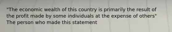 "The economic wealth of this country is primarily the result of the profit made by some individuals at the expense of others" The person who made this statement