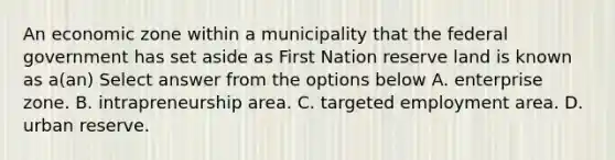 An economic zone within a municipality that the federal government has set aside as First Nation reserve land is known as a(an) Select answer from the options below A. enterprise zone. B. intrapreneurship area. C. targeted employment area. D. urban reserve.