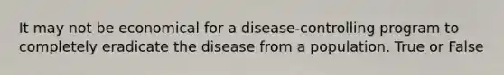 It may not be economical for a disease-controlling program to completely eradicate the disease from a population. True or False