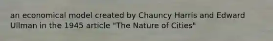 an economical model created by Chauncy Harris and Edward Ullman in the 1945 article "The Nature of Cities"