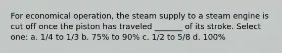 For economical operation, the steam supply to a steam engine is cut off once the piston has traveled _______ of its stroke. Select one: a. 1/4 to 1/3 b. 75% to 90% c. 1/2 to 5/8 d. 100%