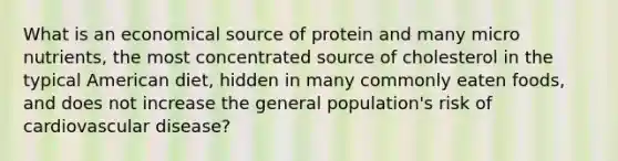 What is an economical source of protein and many micro nutrients, the most concentrated source of cholesterol in the typical American diet, hidden in many commonly eaten foods, and does not increase the general population's risk of cardiovascular disease?