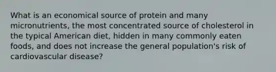 What is an economical source of protein and many micronutrients, the most concentrated source of cholesterol in the typical American diet, hidden in many commonly eaten foods, and does not increase the general population's risk of cardiovascular disease?