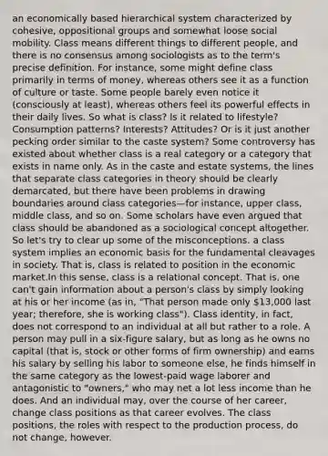 an economically based hierarchical system characterized by cohesive, oppositional groups and somewhat loose social mobility. Class means different things to different people, and there is no consensus among sociologists as to the term's precise definition. For instance, some might define class primarily in terms of money, whereas others see it as a function of culture or taste. Some people barely even notice it (consciously at least), whereas others feel its powerful effects in their daily lives. So what is class? Is it related to lifestyle? Consumption patterns? Interests? Attitudes? Or is it just another pecking order similar to the caste system? Some controversy has existed about whether class is a real category or a category that exists in name only. As in the caste and estate systems, the lines that separate class categories in theory should be clearly demarcated, but there have been problems in drawing boundaries around class categories—for instance, upper class, middle class, and so on. Some scholars have even argued that class should be abandoned as a sociological concept altogether. So let's try to clear up some of the misconceptions. a class system implies an economic basis for the fundamental cleavages in society. That is, class is related to position in the economic market.In this sense, class is a relational concept. That is, one can't gain information about a person's class by simply looking at his or her income (as in, "That person made only 13,000 last year; therefore, she is working class"). Class identity, in fact, does not correspond to an individual at all but rather to a role. A person may pull in a six-figure salary, but as long as he owns no capital (that is, stock or other forms of firm ownership) and earns his salary by selling his labor to someone else, he finds himself in the same category as the lowest-paid wage laborer and antagonistic to "owners," who may net a lot less income than he does. And an individual may, over the course of her career, change class positions as that career evolves. The class positions, the roles with respect to the production process, do not change, however.