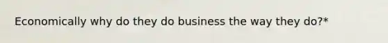 Economically why do they do business the way they do?*