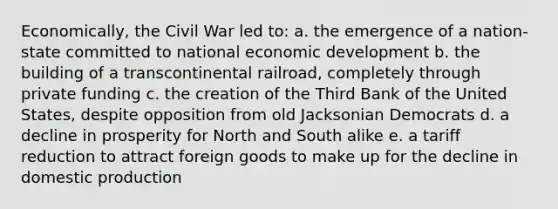 Economically, the Civil War led to: a. the emergence of a nation-state committed to national economic development b. the building of a transcontinental railroad, completely through private funding c. the creation of the Third Bank of the United States, despite opposition from old Jacksonian Democrats d. a decline in prosperity for North and South alike e. a tariff reduction to attract foreign goods to make up for the decline in domestic production