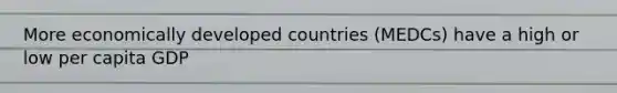 More economically developed countries (MEDCs) have a high or low per capita GDP