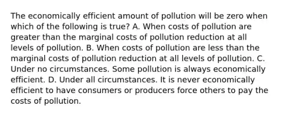 The economically efficient amount of pollution will be zero when which of the following is true? A. When costs of pollution are <a href='https://www.questionai.com/knowledge/ktgHnBD4o3-greater-than' class='anchor-knowledge'>greater than</a> the marginal costs of pollution reduction at all levels of pollution. B. When costs of pollution are <a href='https://www.questionai.com/knowledge/k7BtlYpAMX-less-than' class='anchor-knowledge'>less than</a> the marginal costs of pollution reduction at all levels of pollution. C. Under no circumstances. Some pollution is always economically efficient. D. Under all circumstances. It is never economically efficient to have consumers or producers force others to pay the costs of pollution.