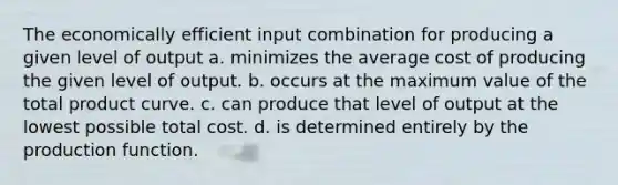 The economically efficient input combination for producing a given level of output a. minimizes the average cost of producing the given level of output. b. occurs at the maximum value of the total product curve. c. can produce that level of output at the lowest possible total cost. d. is determined entirely by the production function.