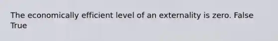 The economically efficient level of an externality is zero. False True