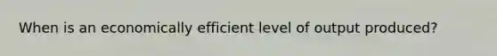 When is an economically efficient level of output produced?