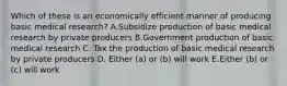 Which of these is an economically efficient manner of producing basic medical research? A.Subsidize production of basic medical research by private producers B.Government production of basic medical research C. Tax the production of basic medical research by private producers D. Either (a) or (b) will work E.Either (b) or (c) will work