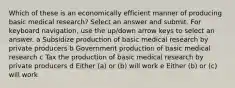 Which of these is an economically efficient manner of producing basic medical research? Select an answer and submit. For keyboard navigation, use the up/down arrow keys to select an answer. a Subsidize production of basic medical research by private producers b Government production of basic medical research c Tax the production of basic medical research by private producers d Either (a) or (b) will work e Either (b) or (c) will work