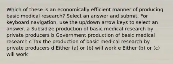 Which of these is an economically efficient manner of producing basic medical research? Select an answer and submit. For keyboard navigation, use the up/down arrow keys to select an answer. a Subsidize production of basic medical research by private producers b Government production of basic medical research c Tax the production of basic medical research by private producers d Either (a) or (b) will work e Either (b) or (c) will work