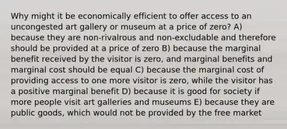 Why might it be economically efficient to offer access to an uncongested art gallery or museum at a price of zero? A) because they are non-rivalrous and non-excludable and therefore should be provided at a price of zero B) because the marginal benefit received by the visitor is zero, and marginal benefits and marginal cost should be equal C) because the marginal cost of providing access to one more visitor is zero, while the visitor has a positive marginal benefit D) because it is good for society if more people visit art galleries and museums E) because they are public goods, which would not be provided by the free market